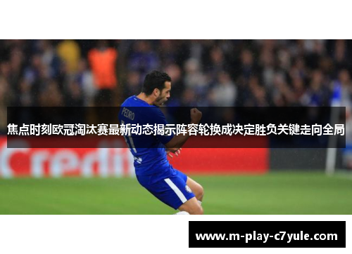 焦点时刻欧冠淘汰赛最新动态揭示阵容轮换成决定胜负关键走向全局